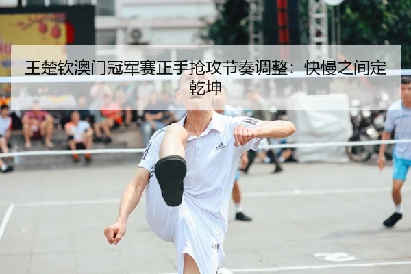 王楚钦澳门冠军赛正手抢攻节奏调整：快慢之间定乾坤