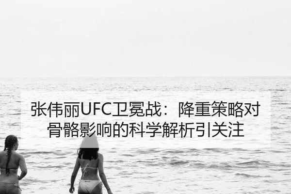 张伟丽UFC卫冕战：降重策略对骨骼影响的科学解析引关注