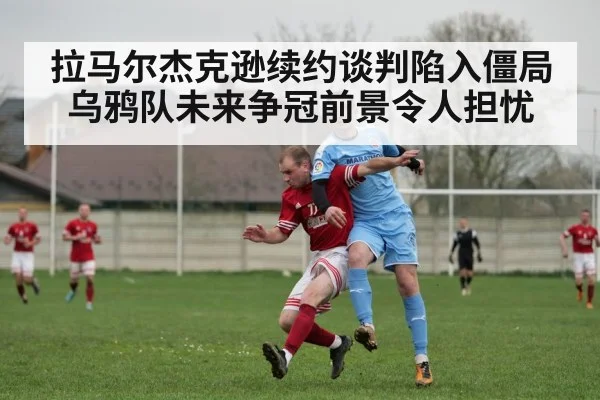拉马尔杰克逊续约谈判陷入僵局乌鸦队未来争冠前景令人担忧