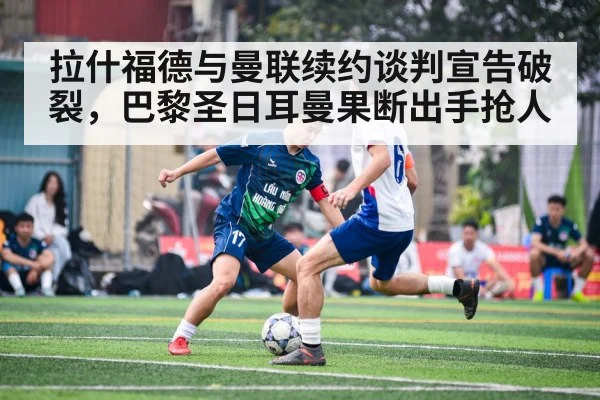 拉什福德与曼联续约谈判宣告破裂，巴黎圣日耳曼果断出手抢人