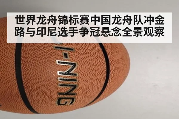 世界龙舟锦标赛中国龙舟队冲金路与印尼选手争冠悬念全景观察